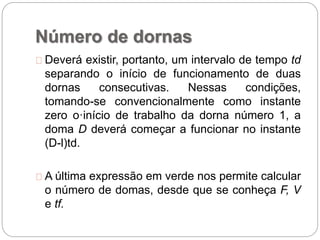 Número de dornas
Deverá existir, portanto, um intervalo de tempo td
separando o início de funcionamento de duas
dornas consecutivas. Nessas condições,
tomando-se convencionalmente como instante
zero o·início de trabalho da dorna número 1, a
doma D deverá começar a funcionar no instante
(D-l)td.
A última expressão em verde nos permite calcular
o número de domas, desde que se conheça F, V
e tf.
 