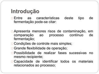 Introdução
Entre as características deste tipo de
fermentação pode-se citar:
Apresenta menores risos de contaminação, em
comparação ao processo contínuo de
fermentação;
Condições de controle mais simples;
Grande flexibilidade de operação;
Possibilidade de realizar fases sucessivas no
mesmo recipiente;
Capacidade de identificar todos os materiais
relacionados ao processo;
 