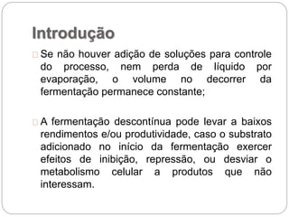 Introdução
Se não houver adição de soluções para controle
do processo, nem perda de líquido por
evaporação, o volume no decorrer da
fermentação permanece constante;
A fermentação descontínua pode levar a baixos
rendimentos e/ou produtividade, caso o substrato
adicionado no início da fermentação exercer
efeitos de inibição, repressão, ou desviar o
metabolismo celular a produtos que não
interessam.
 