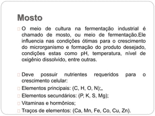 Mosto
O meio de cultura na fermentação industrial é
chamado de mosto, ou meio de fermentação.Ele
influencia nas condições ótimas para o crescimento
do microrganismo e formação do produto desejado,
condições estas como pH, temperatura, nível de
oxigênio dissolvido, entre outras.
Deve possuir nutrientes requeridos para o
crescimento celular:
Elementos principais: (C, H, O, N);„
Elementos secundários: (P, K, S, Mg);
Vitaminas e hormônios;
Traços de elementos: (Ca, Mn, Fe, Co, Cu, Zn).
 