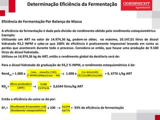Determinação Eficiência da Fermentação
Eficiência de Fermentação Por Balanço de Massa
A eficiência da fermentação é dada pela divisão do rendimento obtido pelo rendimento estequiométrico.
Exemplo:
Utilizando um ART no valor de 14.974,36 kg, podem-se obter, no máximo, 10.147,01 litros de álcool
hidratado 93,2 INPM e sabe-se que 100% de eficiência é praticamente impossível levando em conta as
perdas que acontecem durante todo o processo. Considera-se então, que houve uma produção de 9.500
litros de álcool hidratado.
Utilizou-se 14.974,36 kg de ART, então o rendimento global da destilaria será de:
Para o álcool hidratado de graduação de 93,2 % INPM, o rendimento estequiométrico é de:
Rendeq = 1.000 x  1.000 x = 0, 6776 L/kg ART
RDg =  = 0,6344 litros/kg ART
Então a eficiência da usina se dá por:
EFf = x 100  = 93% de eficiência de fermentação
 