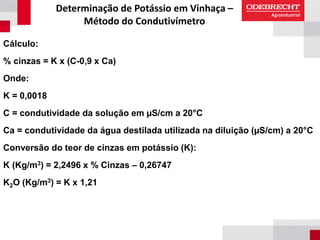 Determinação de Potássio em Vinhaça –
Método do Condutivímetro
Cálculo:
% cinzas = K x (C-0,9 x Ca)
Onde:
K = 0,0018
C = condutividade da solução em µS/cm a 20°C
Ca = condutividade da água destilada utilizada na diluição (µS/cm) a 20°C
Conversão do teor de cinzas em potássio (K):
K (Kg/m3) = 2,2496 x % Cinzas – 0,26747
K2O (Kg/m3) = K x 1,21
 