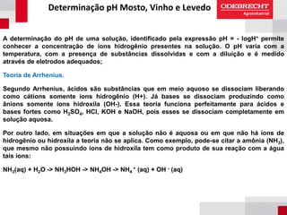 Determinação pH Mosto, Vinho e Levedo
A determinação do pH de uma solução, identificado pela expressão pH = - logH+ permite
conhecer a concentração de íons hidrogênio presentes na solução. O pH varia com a
temperatura, com a presença de substâncias dissolvidas e com a diluição e é medido
através de eletrodos adequados;
Teoria de Arrhenius.
Segundo Arrhenius, ácidos são substâncias que em meio aquoso se dissociam liberando
como cátions somente íons hidrogênio (H+). Já bases se dissociam produzindo como
ânions somente íons hidroxila (OH-). Essa teoria funciona perfeitamente para ácidos e
bases fortes como H2SO4, HCl, KOH e NaOH, pois esses se dissociam completamente em
solução aquosa.
Por outro lado, em situações em que a solução não é aquosa ou em que não há íons de
hidrogênio ou hidroxila a teoria não se aplica. Como exemplo, pode-se citar a amônia (NH3),
que mesmo não possuindo íons de hidroxila tem como produto de sua reação com a água
tais íons:
NH3(aq) + H2O -> NH3HOH -> NH4OH -> NH4
+ (aq) + OH - (aq)
 