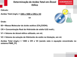 Determinação de Acidez Total em Álcool
Etílico
Cálculo:
Acidez Total (mg/L) = [(60 x 1000 x CR)] x V2
V1
Onde:
60 = Massa Molecular do ácido acético (CH3COOH);
CR = Concentração Real do Hidróxido de sódio 0,02 mol/L;
V1 = Volume de álcool etílico utilizado, em ml;
V2 = Volume da solução de Hidróxido de sódio na titulação, em ml.
Acidez Total (mg/L) = 1200 x CR x V2 (sendo esta à equação encontrada no
sistema PIMS_PI)
 