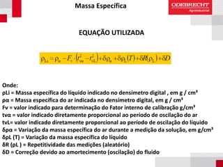 Massa Específica
EQUAÇÃO UTILIZADA
Onde:
ρLi = Massa específica do líquido indicado no densímetro digital , em g / cm³
ρα = Massa específica do ar indicada no densímetro digital, em g / cm³
Fv = valor indicado para determinação do Fator interno de calibração g/cm³
tvα = valor indicado diretamente proporcional ao período de oscilação do ar
tvL= valor indicado diretamente proporcional ao período de oscilação do líquido
δρα = Variação da massa específica do ar durante a medição da solução, em g/cm³
δρL (T) = Variação da massa específica do líquido
δR (ρL ) = Repetitividade das medições (aleatório)
δD = Correção devido ao amortecimento (oscilação) do fluido
 