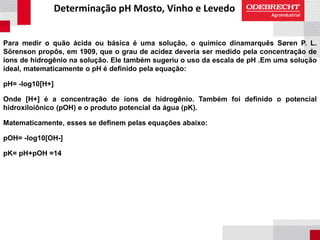 Determinação pH Mosto, Vinho e Levedo
Para medir o quão ácida ou básica é uma solução, o químico dinamarquês Søren P. L.
Sörenson propôs, em 1909, que o grau de acidez deveria ser medido pela concentração de
íons de hidrogênio na solução. Ele também sugeriu o uso da escala de pH .Em uma solução
ideal, matematicamente o pH é definido pela equação:
pH= -log10[H+]
Onde [H+] é a concentração de íons de hidrogênio. Também foi definido o potencial
hidroxiloiônico (pOH) e o produto potencial da água (pK).
Matematicamente, esses se definem pelas equações abaixo:
pOH= -log10[OH-]
pK= pH+pOH =14
 