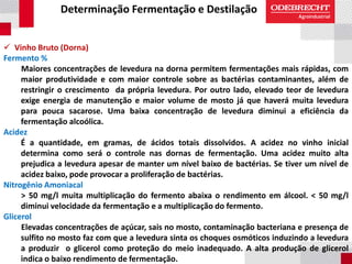 Determinação Fermentação e Destilação
 Vinho Bruto (Dorna)
Fermento %
Maiores concentrações de levedura na dorna permitem fermentações mais rápidas, com
maior produtividade e com maior controle sobre as bactérias contaminantes, além de
restringir o crescimento da própria levedura. Por outro lado, elevado teor de levedura
exige energia de manutenção e maior volume de mosto já que haverá muita levedura
para pouca sacarose. Uma baixa concentração de levedura diminui a eficiência da
fermentação alcoólica.
Acidez
É a quantidade, em gramas, de ácidos totais dissolvidos. A acidez no vinho inicial
determina como será o controle nas dornas de fermentação. Uma acidez muito alta
prejudica a levedura apesar de manter um nível baixo de bactérias. Se tiver um nível de
acidez baixo, pode provocar a proliferação de bactérias.
Nitrogênio Amoniacal
> 50 mg/l muita multiplicação do fermento abaixa o rendimento em álcool. < 50 mg/l
diminui velocidade da fermentação e a multiplicação do fermento.
Glicerol
Elevadas concentrações de açúcar, sais no mosto, contaminação bacteriana e presença de
sulfito no mosto faz com que a levedura sinta os choques osmóticos induzindo a levedura
a produzir o glicerol como proteção do meio inadequado. A alta produção de glicerol
indica o baixo rendimento de fermentação.
 