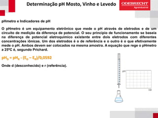 Determinação pH Mosto, Vinho e Levedo
pHmetro e Indicadores de pH
O pHmetro é um equipamento eletrônico que mede o pH através de eletrodos e de um
circuito de medição da diferença de potencial. O seu princípio de funcionamento se baseia
na diferença de potencial eletroquímico existente entre dois eletrodos com diferentes
concentrações iônicas. Um dos eletrodos é o de referência e o outro é o que efetivamente
mede o pH. Ambos devem ser colocados na mesma amostra. A equação que rege o pHmetro
a 25ºC é, segundo Prichard.
pHD = pHR - (ED – ER)/0,0592
Onde d (desconhecido) e r (referência).
 