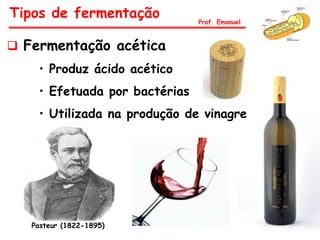 Fermentação acética
• Produz ácido acético
• Efetuada por bactérias
• Utilizada na produção de vinagre
Pasteur (1822-1895)
Tipos de fermentação Prof. Emanuel
 