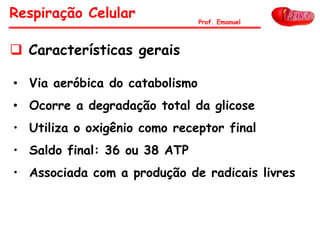 • Via aeróbica do catabolismo
• Ocorre a degradação total da glicose
• Utiliza o oxigênio como receptor final
• Saldo final: 36 ou 38 ATP
• Associada com a produção de radicais livres
Respiração Celular Prof. Emanuel
 Características gerais
 