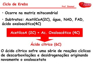 Ácido cítrico (6C)
• Ocorre na matriz mitocondrial
• Subtratos: AcetilCoA(2C), água, NAD, FAD,
ácido oxaloacético(4C)
O ácido cítrico sofre uma série de reações cíclicas
de descarboxilações e desidrogenações originando
novamente o oxaloacetato
AcetilcoA (2C) + Ac. Oxaloacético (4C)
Ciclo de Krebs Prof. Emanuel
 