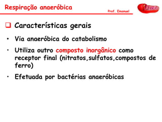 Respiração anaeróbica Prof. Emanuel
• Via anaeróbica do catabolismo
• Utiliza outro composto inorgânico como
receptor final (nitratos,sulfatos,compostos de
ferro)
• Efetuada por bactérias anaeróbicas
 Características gerais
 