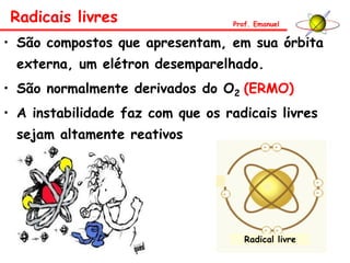 • São compostos que apresentam, em sua órbita
externa, um elétron desemparelhado.
• São normalmente derivados do O2 (ERMO)
• A instabilidade faz com que os radicais livres
sejam altamente reativos
Radicais livres Prof. Emanuel
Radical livre
 