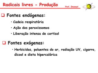  Fontes endógenas:
• Cadeia respiratória
• Ação dos peroxissomos
• Liberação intensa de cortisol
 Fontes exógenas:
• Herbicidas, poluentes do ar, radiação UV, cigarro,
álcool e dieta hipercalórica
Radicais livres - Produção Prof. Emanuel
 