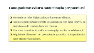  Mantendo as mãos higienizadas, unhas curtas e limpas.
 Fazendo a higienização correta dos alimentos com água potável, de
higienização de vegetais, legumes e frutas.
 Fazendo a manutenção periódica dos equipamentos de refrigeração.
 Adquirindo alimentos de procedência garantida e inspecionados
pelos órgãos responsáveis.
Como podemos evitar a contaminação por parasitas?
 
