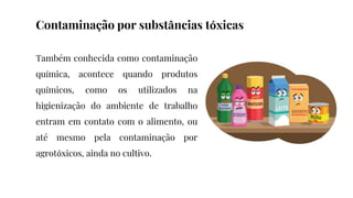 Também conhecida como contaminação
química, acontece quando produtos
químicos, como os utilizados na
higienização do ambiente de trabalho
entram em contato com o alimento, ou
até mesmo pela contaminação por
agrotóxicos, ainda no cultivo.
Contaminação por substâncias tóxicas
 