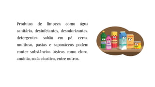Produtos de limpeza como água
sanitária, desinfetantes, desodorizantes,
detergentes, sabão em pó, ceras,
multiuso, pastas e saponáceos podem
conter substâncias tóxicas como cloro,
amônia, soda cáustica, entre outros.
 