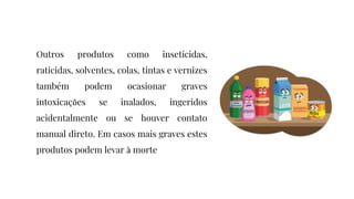 Outros produtos como inseticidas,
raticidas, solventes, colas, tintas e vernizes
também podem ocasionar graves
intoxicações se inalados, ingeridos
acidentalmente ou se houver contato
manual direto. Em casos mais graves estes
produtos podem levar à morte
 