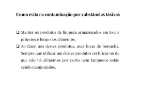  Manter os produtos de limpeza armazenados em locais
próprios e longe dos alimentos.
 Ao fazer uso destes produtos, usar luvas de borracha.
Sempre que utilizar um destes produtos certificar-se de
que não há alimentos por perto nem tampouco estão
sendo manipulados.
Como evitar a contaminação por substâncias tóxicas
 