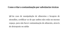  Em caso de manipulação de alimentos e lavagem de
utensílios, certificar-se de que ambos não estão no mesmo
espaço, para não haver contaminação do alimento, através
de detergente ou sabão
Como evitar a contaminação por substâncias tóxicas
 