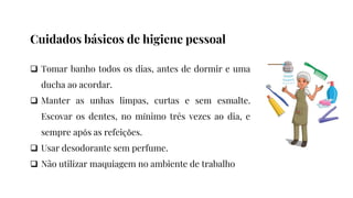  Tomar banho todos os dias, antes de dormir e uma
ducha ao acordar.
 Manter as unhas limpas, curtas e sem esmalte.
Escovar os dentes, no mínimo três vezes ao dia, e
sempre após as refeições.
 Usar desodorante sem perfume.
 Não utilizar maquiagem no ambiente de trabalho
Cuidados básicos de higiene pessoal
 