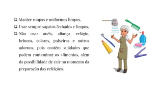 Manter roupas e uniformes limpos.
 Usar sempre sapatos fechados e limpos.
 Não usar anéis, aliança, relógio,
brincos, colares, pulseiras e outros
adornos, pois contêm sujidades que
podem contaminar os alimentos, além
da possibilidade de cair no momento da
preparação das refeições.
 