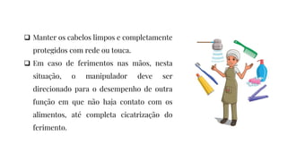  Manter os cabelos limpos e completamente
protegidos com rede ou touca.
 Em caso de ferimentos nas mãos, nesta
situação, o manipulador deve ser
direcionado para o desempenho de outra
função em que não haja contato com os
alimentos, até completa cicatrização do
ferimento.
 