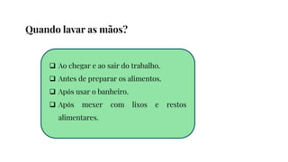  Ao chegar e ao sair do trabalho.
 Antes de preparar os alimentos.
 Após usar o banheiro.
 Após mexer com lixos e restos
alimentares.
Quando lavar as mãos?
 