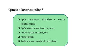  Após manusear dinheiro e outros
objetos sujos.
 Após assoar o nariz ou espirrar.
 Antes e após as refeições.
 Após fumar.
 Toda vez que mudar de atividade.
Quando lavar as mãos?
 