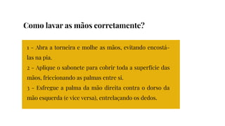 1 - Abra a torneira e molhe as mãos, evitando encostá-
las na pia.
2 - Aplique o sabonete para cobrir toda a superfície das
mãos, friccionando as palmas entre si.
3 - Esfregue a palma da mão direita contra o dorso da
mão esquerda (e vice versa), entrelaçando os dedos.
Como lavar as mãos corretamente?
 