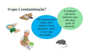 O que é contaminação?
Microrganismos:
mãos, pele,
cabelos, boca,
garganta, nariz,
e nas suas
secreções...
É qualquer
elemento
estranho que
não faça
parte do
alimento.
 