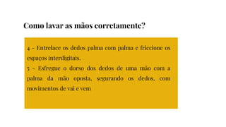 4 - Entrelace os dedos palma com palma e friccione os
espaços interdigitais.
5 - Esfregue o dorso dos dedos de uma mão com a
palma da mão oposta, segurando os dedos, com
movimentos de vai e vem
Como lavar as mãos corretamente?
 