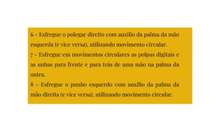 6 - Esfregue o polegar direito com auxilio da palma da mão
esquerda (e vice versa), utilizando movimento circular.
7 - Esfregue em movimentos circulares as polpas digitais e
as unhas para frente e para trás de uma mão na palma da
outra.
8 - Esfregue o punho esquerdo com auxilio da palma da
mão direita (e vice versa), utilizando movimento circular.
 