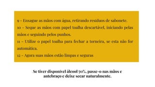 9 - Enxague as mãos com água, retirando resíduos de sabonete.
10 - Seque as mãos com papel toalha descartável, iniciando pelas
mãos e seguindo pelos punhos.
11 - Utilize o papel toalha para fechar a torneira, se esta não for
automática.
12 - Agora suas mãos estão limpas e seguras
Se tiver disponível álcool 70%, passe-o nas mãos e
antebraço e deixe secar naturalmente.
 