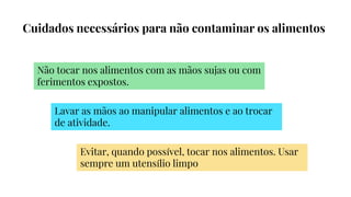 Cuidados necessários para não contaminar os alimentos
Não tocar nos alimentos com as mãos sujas ou com
ferimentos expostos.
Lavar as mãos ao manipular alimentos e ao trocar
de atividade.
Evitar, quando possível, tocar nos alimentos. Usar
sempre um utensílio limpo
 