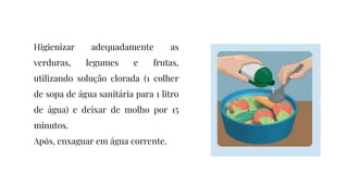 Higienizar adequadamente as
verduras, legumes e frutas,
utilizando solução clorada (1 colher
de sopa de água sanitária para 1 litro
de água) e deixar de molho por 15
minutos.
Após, enxaguar em água corrente.
 
