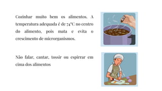 Cozinhar muito bem os alimentos. A
temperatura adequada é de 74°C no centro
do alimento, pois mata e evita o
crescimento de microrganismos.
Não falar, cantar, tossir ou espirrar em
cima dos alimentos
 