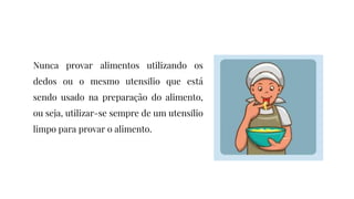 Nunca provar alimentos utilizando os
dedos ou o mesmo utensílio que está
sendo usado na preparação do alimento,
ou seja, utilizar-se sempre de um utensílio
limpo para provar o alimento.
 
