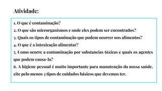 Atividade:
1. O que é contaminação?
2. O que são microrganismos e onde eles podem ser encontrados?
3. Quais os tipos de contaminação que podem ocorrer nos alimentos?
4. O que é a intoxicação alimentar?
5. Como ocorre a contaminação por substancias tóxicas e quais os agentes
que podem causa-la?
6. A higiene pessoal é muito importante para manutenção da nossa saúde,
cite pelo menos 3 tipos de cuidados básicos que devemos ter.
 