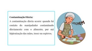Contaminação Direta:
A contaminação direta ocorre quando há
contato do manipulador contaminado
diretamente com o alimento, por má
higienização das mãos, tosse ou espirros.
 