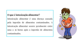O que é intoxicação alimentar?
Intoxicação alimentar é uma doença causada
pela ingestão de alimentos contaminados. A
intoxicação alimentar ocorre geralmente entre
uma a 36 horas após a ingestão de alimentos
contaminados.
 