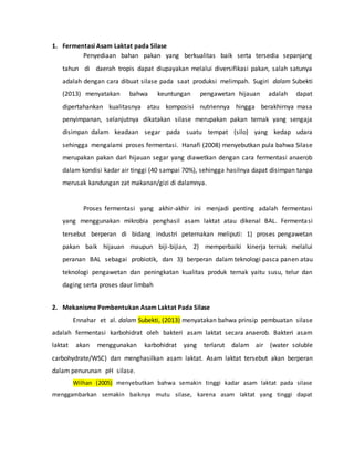 1. Fermentasi Asam Laktat pada Silase
Penyediaan bahan pakan yang berkualitas baik serta tersedia sepanjang
tahun di daerah tropis dapat diupayakan melalui diversifikasi pakan, salah satunya
adalah dengan cara dibuat silase pada saat produksi melimpah. Sugiri dalam Subekti
(2013) menyatakan bahwa keuntungan pengawetan hijauan adalah dapat
dipertahankan kualitasnya atau komposisi nutriennya hingga berakhirnya masa
penyimpanan, selanjutnya dikatakan silase merupakan pakan ternak yang sengaja
disimpan dalam keadaan segar pada suatu tempat (silo) yang kedap udara
sehingga mengalami proses fermentasi. Hanafi (2008) menyebutkan pula bahwa Silase
merupakan pakan dari hijauan segar yang diawetkan dengan cara fermentasi anaerob
dalam kondisi kadar air tinggi (40 sampai 70%), sehingga hasilnya dapat disimpan tanpa
merusak kandungan zat makanan/gizi di dalamnya.
Proses fermentasi yang akhir-akhir ini menjadi penting adalah fermentasi
yang menggunakan mikrobia penghasil asam laktat atau dikenal BAL. Fermentasi
tersebut berperan di bidang industri peternakan meliputi: 1) proses pengawetan
pakan baik hijauan maupun biji-bijian, 2) memperbaiki kinerja ternak melalui
peranan BAL sebagai probiotik, dan 3) berperan dalam teknologi pasca panen atau
teknologi pengawetan dan peningkatan kualitas produk ternak yaitu susu, telur dan
daging serta proses daur limbah
2. Mekanisme Pembentukan Asam Laktat Pada Silase
Ennahar et al. dalam Subekti, (2013) menyatakan bahwa prinsip pembuatan silase
adalah fermentasi karbohidrat oleh bakteri asam laktat secara anaerob. Bakteri asam
laktat akan menggunakan karbohidrat yang terlarut dalam air (water soluble
carbohydrate/WSC) dan menghasilkan asam laktat. Asam laktat tersebut akan berperan
dalam penurunan pH silase.
Wilhan (2005) menyebutkan bahwa semakin tinggi kadar asam laktat pada silase
menggambarkan semakin baiknya mutu silase, karena asam Iaktat yang tinggi dapat
 