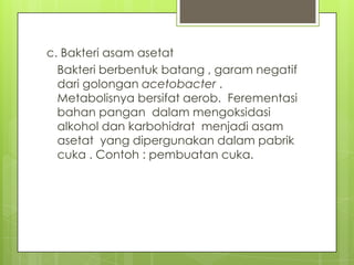 c. Bakteri asam asetat
Bakteri berbentuk batang , garam negatif
dari golongan acetobacter .
Metabolisnya bersifat aerob. Ferementasi
bahan pangan dalam mengoksidasi
alkohol dan karbohidrat menjadi asam
asetat yang dipergunakan dalam pabrik
cuka . Contoh : pembuatan cuka.

 