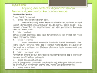 e. Kapang
Kapang jenis tertentu digunakan dalam
fermentasi pembuatan kecap dan tempe.
Fermentasi makanan
Proses Teknik Fermantasi:
1.
Tahap Pengelolahan bahan baku.
Bahan baku yang akam difermentasi lebih dahulu diolah menjadi
subtrat dengancara menghauluskan (pada bahan baku padat) atau
dengna mengantur pH, penambangan air, dan pengaturan komposisi
senyawa makro/mikro.
2.
Tahap sterlisasi.
Bahan subtrat disetrilkan agar tidak terkontaminasi oleh mikrob lain yang
dapat mengangu proses.
3.
Tahap fermentasi
Proses fermentasi biasanya dilakukan dalam bioeraktor, yaitu
suatu tabung tertutup yang dapat diataur mengadukan, pengudaraan
(aeransi), suhu optimumnya. Di dalam bioreaktor telah terdapat ragi atau
yang dibutuhkan
4.
Tahap pemisahan hasil.
Pemisahan antara produk dan residu ( hasil sampingan ) dapat dilakukan
dengna carafiltrasi(penyaringan).
5.
Tahap pengelolahan hasil.
Produk yang sudah dihasilkan diolah lebih lanjut dengan menambahkan
zat adiktif untuk menambah aroma atau warna yang lebih menarik.
6.
Tahap produk akhir.

 