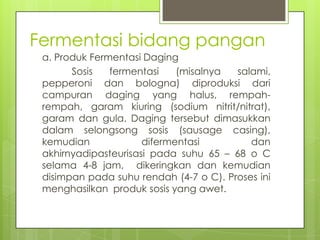 Fermentasi bidang pangan
a. Produk Fermentasi Daging
Sosis
fermentasi
(misalnya
salami,
pepperoni dan bologna) diproduksi dari
campuran daging yang halus, rempahrempah, garam kiuring (sodium nitrit/nitrat),
garam dan gula. Daging tersebut dimasukkan
dalam selongsong sosis (sausage casing),
kemudian
difermentasi
dan
akhirnyadipasteurisasi pada suhu 65 – 68 o C
selama 4-8 jam, dikeringkan dan kemudian
disimpan pada suhu rendah (4-7 o C). Proses ini
menghasilkan produk sosis yang awet.

 