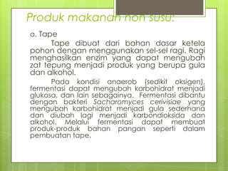 Produk makanan non susu:
a. Tape

Tape dibuat dari bahan dasar ketela
pohon dengan menggunakan sel-sel ragi. Ragi
menghasilkan enzim yang dapat mengubah
zat tepung menjadi produk yang berupa gula
dan alkohol.
Pada kondisi anaerob (sedikit oksigen),
fermentasi dapat mengubah karbohidrat menjadi
glukosa, dan lain sebagainya. Fermentasi dibantu
dengan bakteri Sacharomyces cerivisiae yang
mengubah karbohidrat menjadi gula sederhana
dan diubah lagi menjadi karbondioksida dan
alkohol. Melalui fermentasi dapat membuat
produk-produk bahan pangan seperti dalam
pembuatan tape.

 