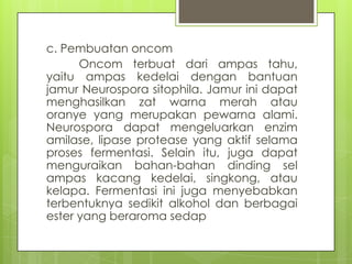 c. Pembuatan oncom
Oncom terbuat dari ampas tahu,
yaitu ampas kedelai dengan bantuan
jamur Neurospora sitophila. Jamur ini dapat
menghasilkan zat warna merah atau
oranye yang merupakan pewarna alami.
Neurospora dapat mengeluarkan enzim
amilase, lipase protease yang aktif selama
proses fermentasi. Selain itu, juga dapat
menguraikan bahan-bahan dinding sel
ampas kacang kedelai, singkong, atau
kelapa. Fermentasi ini juga menyebabkan
terbentuknya sedikit alkohol dan berbagai
ester yang beraroma sedap

 