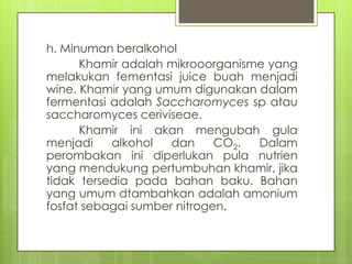 h. Minuman beralkohol
Khamir adalah mikrooorganisme yang
melakukan fementasi juice buah menjadi
wine. Khamir yang umum digunakan dalam
fermentasi adalah Saccharomyces sp atau
saccharomyces ceriviseae.
Khamir ini akan mengubah gula
menjadi
alkohol
dan
CO2.
Dalam
perombakan ini diperlukan pula nutrien
yang mendukung pertumbuhan khamir, jika
tidak tersedia pada bahan baku. Bahan
yang umum dtambahkan adalah amonium
fosfat sebagai sumber nitrogen.

 