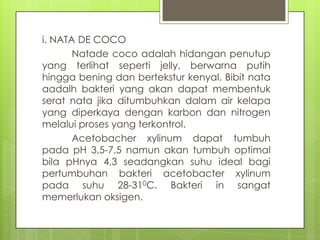 i. NATA DE COCO
Natade coco adalah hidangan penutup
yang terlihat seperti jelly, berwarna putih
hingga bening dan bertekstur kenyal. Bibit nata
aadalh bakteri yang akan dapat membentuk
serat nata jika ditumbuhkan dalam air kelapa
yang diperkaya dengan karbon dan nitrogen
melalui proses yang terkontrol.
Acetobacher xylinum dapat tumbuh
pada pH 3,5-7,5 namun akan tumbuh optimal
bila pHnya 4,3 seadangkan suhu ideal bagi
pertumbuhan bakteri acetobacter xylinum
pada suhu 28-310C. Bakteri in sangat
memerlukan oksigen.

 