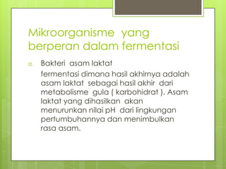 Mikroorganisme yang
berperan dalam fermentasi
a.

Bakteri asam laktat
fermentasi dimana hasil akhirnya adalah
asam laktat sebagai hasil akhir dari
metabolisme gula ( karbohidrat ). Asam
laktat yang dihasilkan akan
menurunkan nilai pH dari lingkungan
pertumbuhannya dan menimbulkan
rasa asam.

 